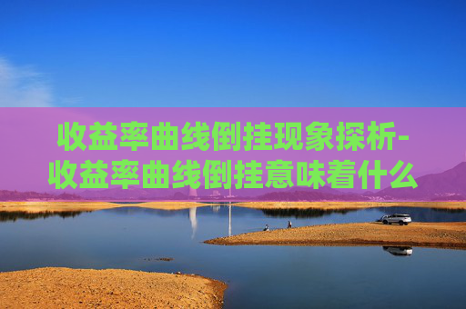 收益率曲线倒挂现象探析-收益率曲线倒挂意味着什么