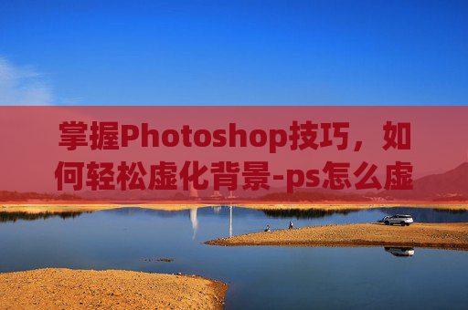 掌握Photoshop技巧,如何轻松虚化背景-ps怎么虚化背景图片 掌握Photoshop技巧,如何轻松虚化背景-ps怎么虚化背景图片