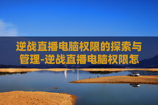 逆战直播电脑权限的探索与管理-逆战直播电脑权限怎么开