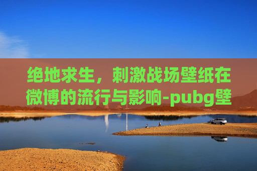 绝地求生，刺激战场壁纸在微博的流行与影响-pubg壁纸高清
