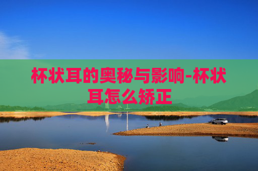 杯状耳的奥秘与影响-杯状耳怎么矫正