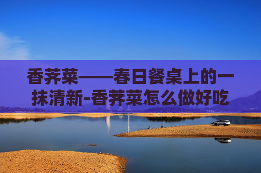 香荠菜——春日餐桌上的一抹清新-香荠菜怎么做好吃