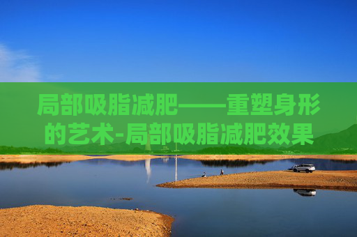 局部吸脂减肥——重塑身形的艺术-局部吸脂减肥效果好吗