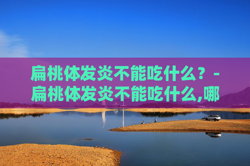 扁桃体发炎不能吃什么？-扁桃体发炎不能吃什么,哪些食物会加重症状?