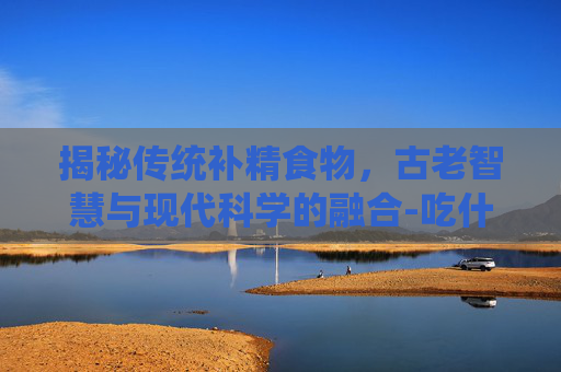 揭秘传统补精食物，古老智慧与现代科学的融合-吃什么补精快,效果好