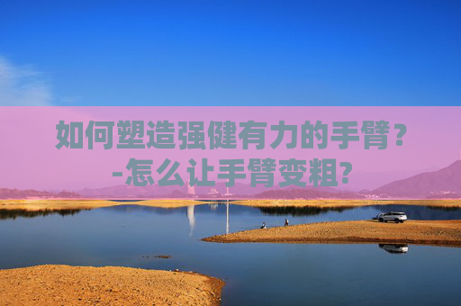 如何塑造强健有力的手臂？-怎么让手臂变粗?