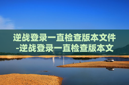 逆战登录一直检查版本文件-逆战登录一直检查版本文件异常