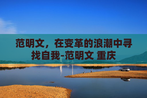 范明文，在变革的浪潮中寻找自我-范明文 重庆