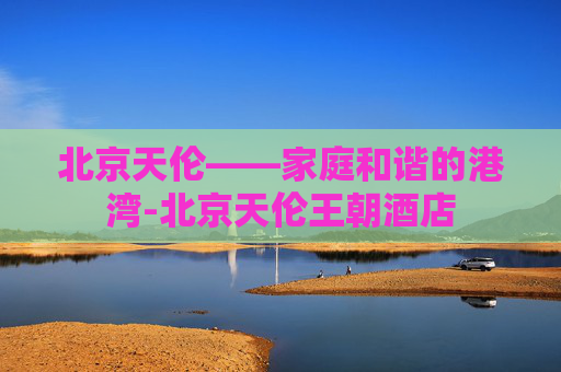 北京天伦——家庭和谐的港湾-北京天伦王朝酒店