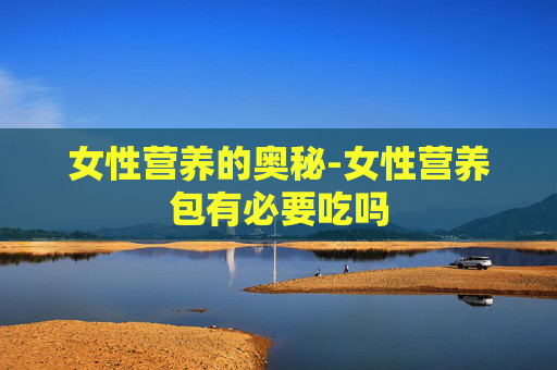 女性营养的奥秘-女性营养包有必要吃吗