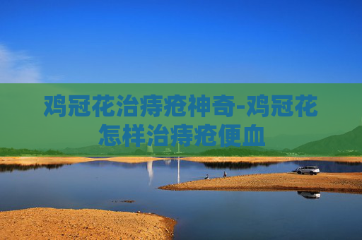 鸡冠花治痔疮神奇-鸡冠花怎样治痔疮便血