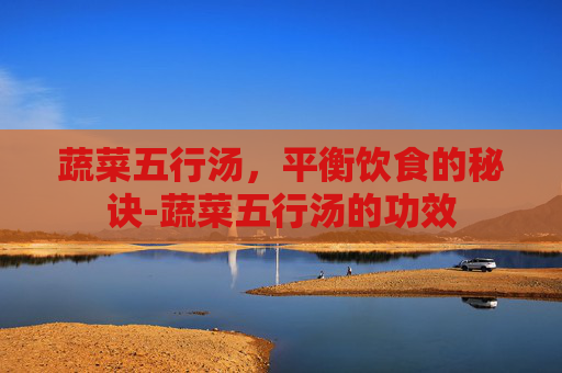 蔬菜五行汤，平衡饮食的秘诀-蔬菜五行汤的功效