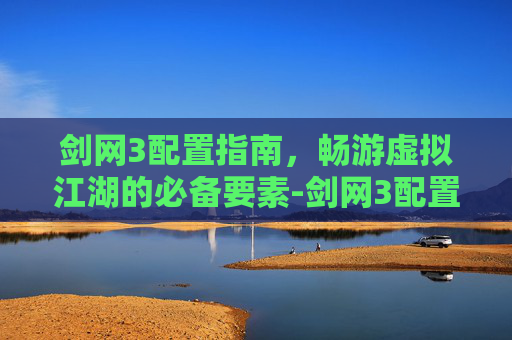 剑网3配置指南，畅游虚拟江湖的必备要素-剑网3配置2025