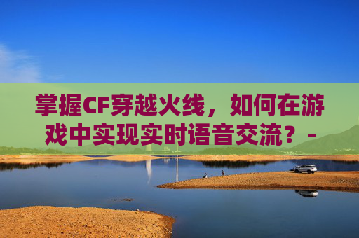 掌握CF穿越火线，如何在游戏中实现实时语音交流？-cf按哪个键可以说话