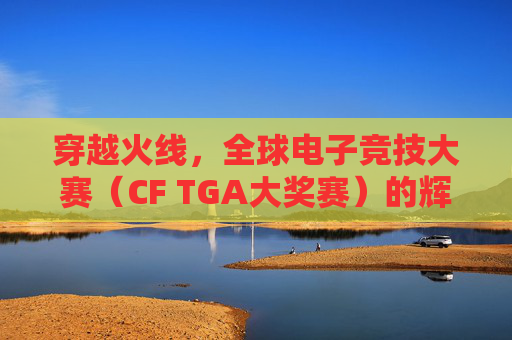 穿越火线，全球电子竞技大赛（CF TGA大奖赛）的辉煌历程-cf比赛2025赛程表