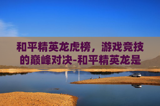 和平精英龙虎榜，游戏竞技的巅峰对决-和平精英龙是干嘛的