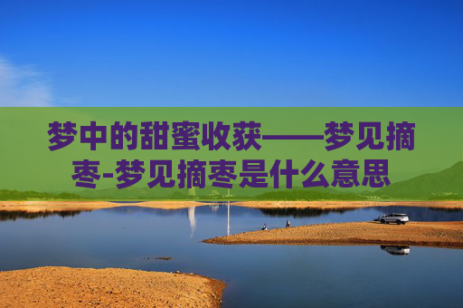 梦中的甜蜜收获——梦见摘枣-梦见摘枣是什么意思