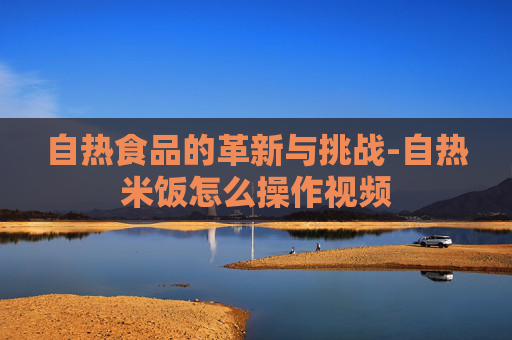 自热食品的革新与挑战-自热米饭怎么操作视频