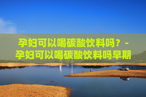 孕妇可以喝碳酸饮料吗？-孕妇可以喝碳酸饮料吗早期
