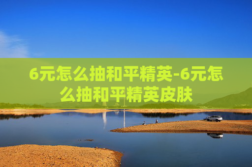 6元怎么抽和平精英-6元怎么抽和平精英皮肤