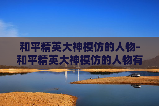 和平精英大神模仿的人物-和平精英大神模仿的人物有哪些