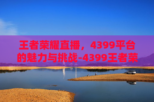 王者荣耀直播，4399平台的魅力与挑战-4399王者荣耀助手