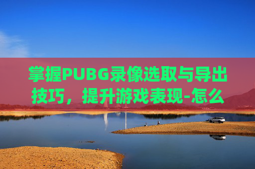 掌握PUBG录像选取与导出技巧，提升游戏表现-怎么将pubg的录像导出啊