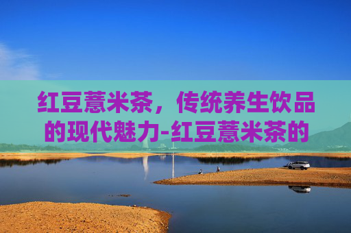红豆薏米茶，传统养生饮品的现代魅力-红豆薏米茶的功效与作用能减肥吗