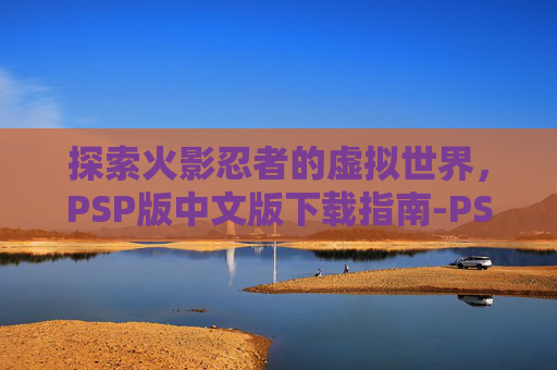 探索火影忍者的虚拟世界，PSP版中文版下载指南-PSP火影忍者汉化版下载