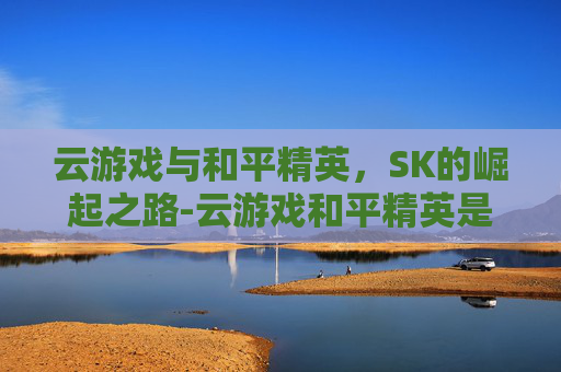 云游戏与和平精英，SK的崛起之路-云游戏和平精英是免费的吗