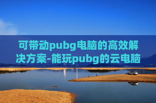 可带动pubg电脑的高效解决方案-能玩pubg的云电脑