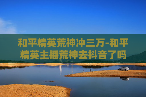和平精英荒神冲三万-和平精英主播荒神去抖音了吗