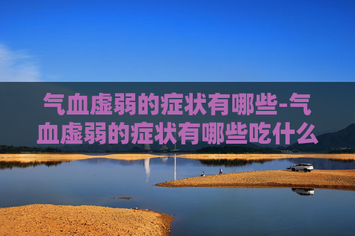 气血虚弱的症状有哪些-气血虚弱的症状有哪些吃什么药