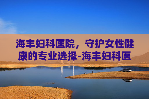 海丰妇科医院，守护女性健康的专业选择-海丰妇科医院电话