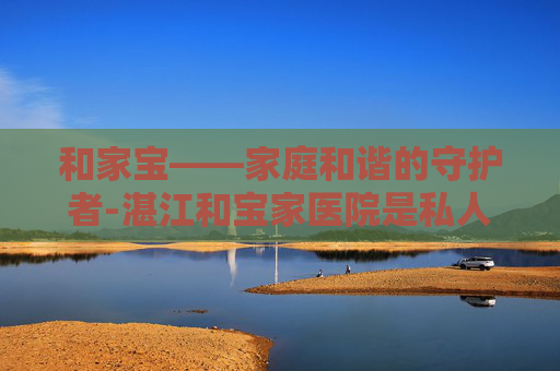 和家宝——家庭和谐的守护者-湛江和宝家医院是私人医院吗