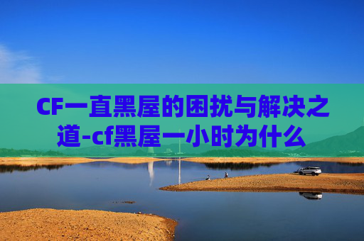 CF一直黑屋的困扰与解决之道-cf黑屋一小时为什么