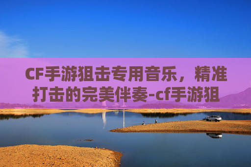 CF手游狙击专用音乐，精准打击的完美伴奏-cf手游狙击专用音乐有哪些