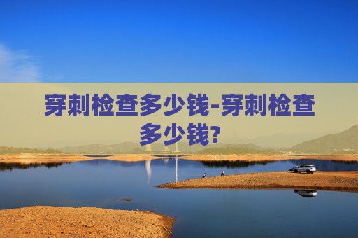 穿刺检查多少钱-穿刺检查多少钱?