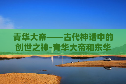 青华大帝——古代神话中的创世之神-青华大帝和东华帝君