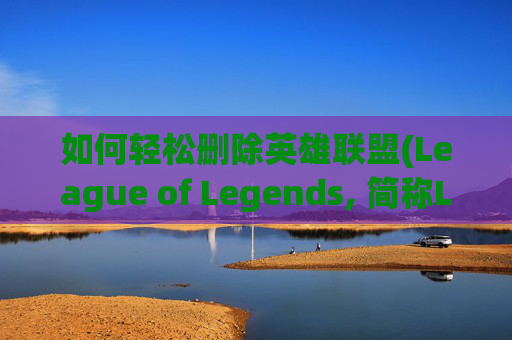 如何轻松删除英雄联盟(League of Legends, 简称LOL)中的角色-怎么删除lol角色数据