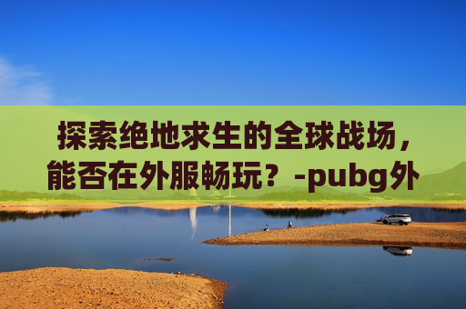 探索绝地求生的全球战场，能否在外服畅玩？-pubg外服安装包