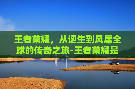王者荣耀，从诞生到风靡全球的传奇之旅-王者荣耀是从什么时候出来的