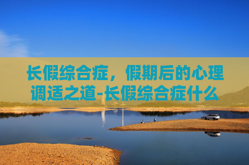 长假综合症，假期后的心理调适之道-长假综合症什么意思