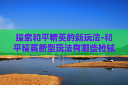 探索和平精英的新玩法-和平精英新型玩法有哪些枪械
