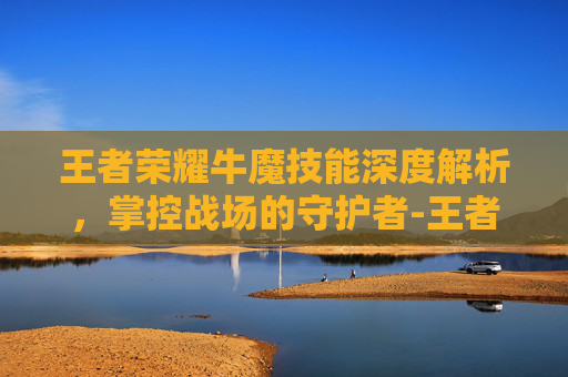王者荣耀牛魔技能深度解析，掌控战场的守护者-王者荣耀牛魔技能加点顺序