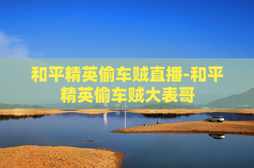 和平精英偷车贼直播-和平精英偷车贼大表哥