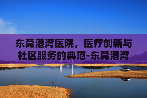 东莞港湾医院，医疗创新与社区服务的典范-东莞港湾医院电话