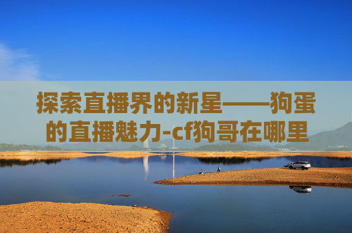 探索直播界的新星——狗蛋的直播魅力-cf狗哥在哪里直播
