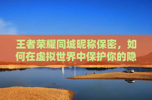 王者荣耀同城昵称保密，如何在虚拟世界中保护你的隐私？-王者荣耀同城昵称保密怎么设置