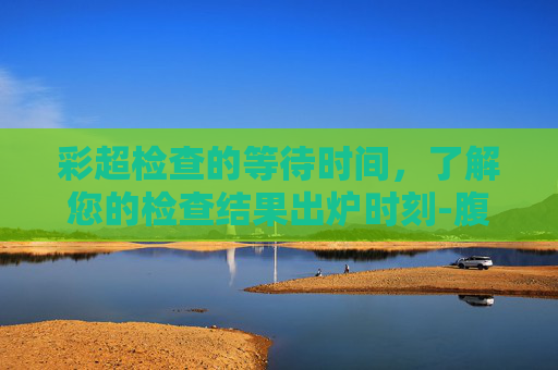 彩超检查的等待时间，了解您的检查结果出炉时刻-腹部彩超多久出结果